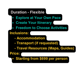 Duration Flexible Explore at Your Own Pace Create Your Itinerary Freedom to Choose Activities Inclusions Accommodation Transport if requested Travel Resources Maps Guides Price Starting from 699 per person